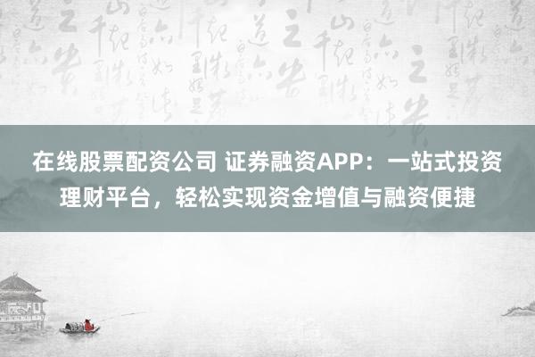 在线股票配资公司 证券融资APP：一站式投资理财平台，轻松实现资金增值与融资便捷