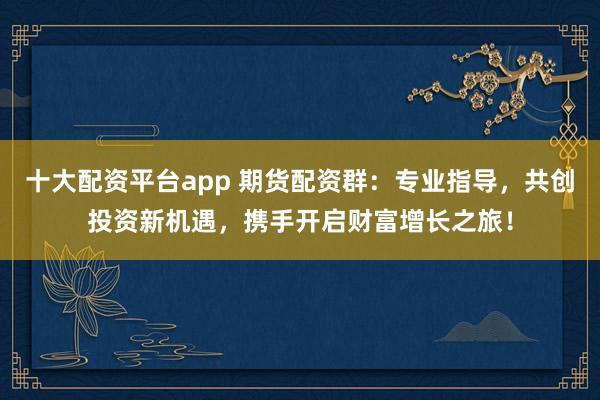 十大配资平台app 期货配资群：专业指导，共创投资新机遇，携手开启财富增长之旅！