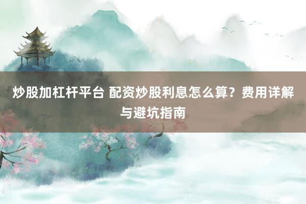 炒股加杠杆平台 配资炒股利息怎么算？费用详解与避坑指南
