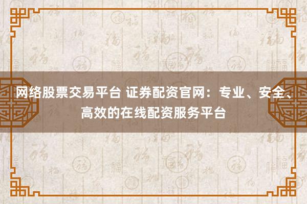 网络股票交易平台 证券配资官网：专业、安全、高效的在线配资服务平台
