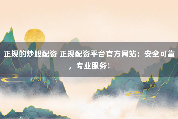正规的炒股配资 正规配资平台官方网站：安全可靠，专业服务！