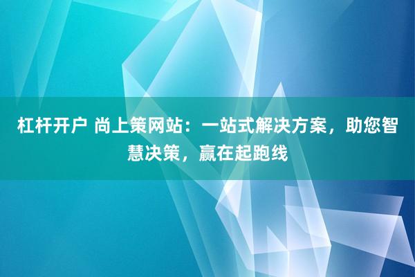 杠杆开户 尚上策网站：一站式解决方案，助您智慧决策，赢在起跑线