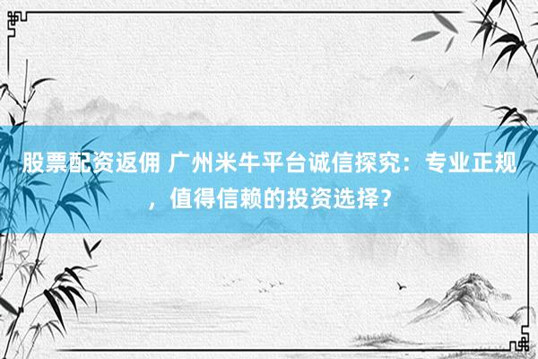 股票配资返佣 广州米牛平台诚信探究：专业正规，值得信赖的投资选择？