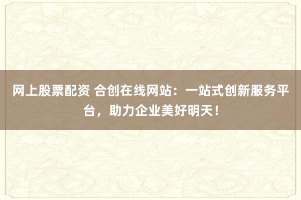 网上股票配资 合创在线网站：一站式创新服务平台，助力企业美好明天！