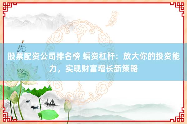 股票配资公司排名榜 螎资杠杆：放大你的投资能力，实现财富增长新策略