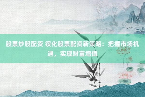 股票炒股配资 绥化股票配资新策略：把握市场机遇，实现财富增值