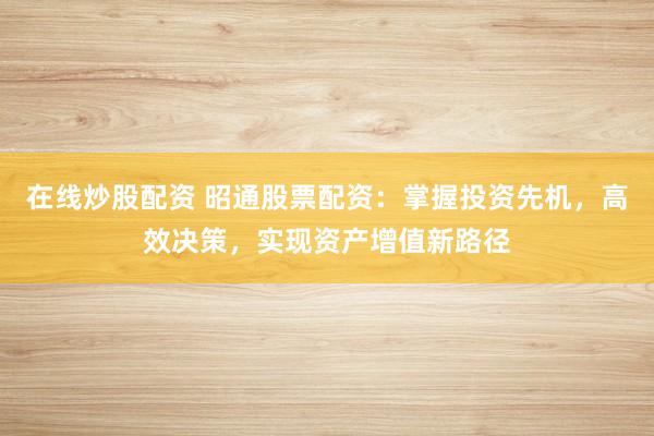 在线炒股配资 昭通股票配资：掌握投资先机，高效决策，实现资产增值新路径
