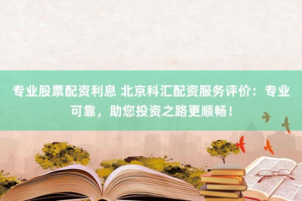 专业股票配资利息 北京科汇配资服务评价：专业可靠，助您投资之路更顺畅！