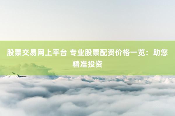 股票交易网上平台 专业股票配资价格一览：助您精准投资