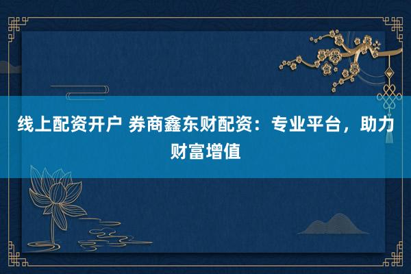 线上配资开户 券商鑫东财配资：专业平台，助力财富增值