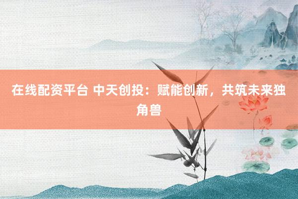 在线配资平台 中天创投：赋能创新，共筑未来独角兽