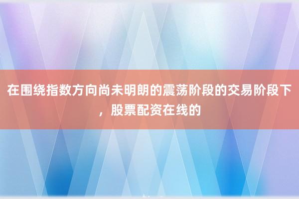 在围绕指数方向尚未明朗的震荡阶段的交易阶段下，股票配资在线的