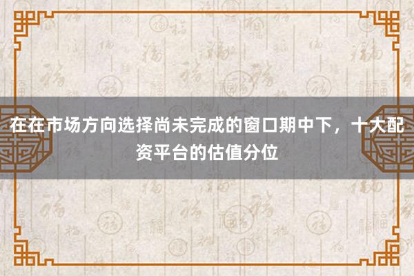 在在市场方向选择尚未完成的窗口期中下，十大配资平台的估值分位