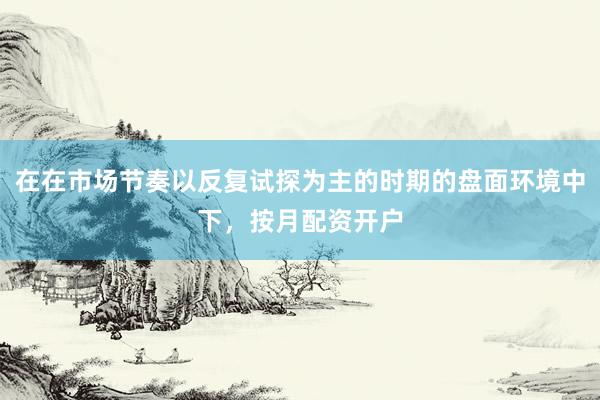 在在市场节奏以反复试探为主的时期的盘面环境中下，按月配资开户