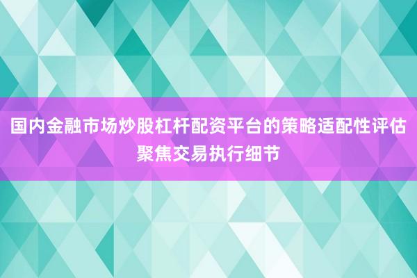 国内金融市场炒股杠杆配资平台的策略适配性评估聚焦交易执行细节