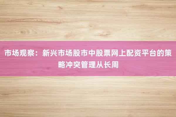 市场观察：新兴市场股市中股票网上配资平台的策略冲突管理从长周