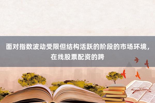 面对指数波动受限但结构活跃的阶段的市场环境，在线股票配资的跨