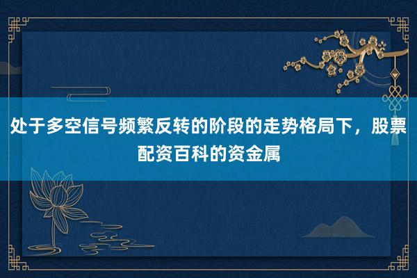 处于多空信号频繁反转的阶段的走势格局下，股票配资百科的资金属