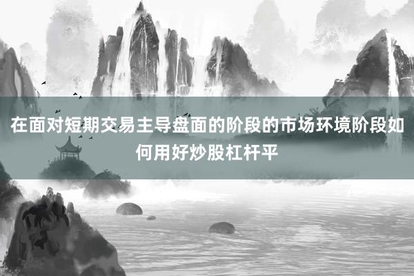 在面对短期交易主导盘面的阶段的市场环境阶段如何用好炒股杠杆平