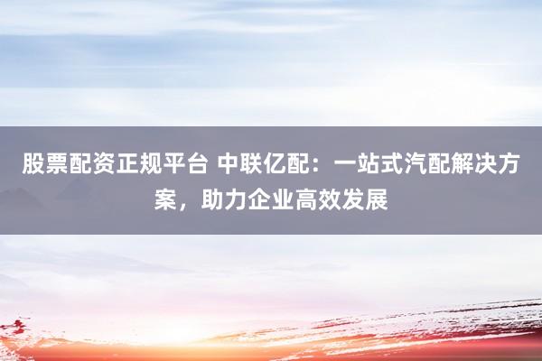 股票配资正规平台 中联亿配：一站式汽配解决方案，助力企业高效发展