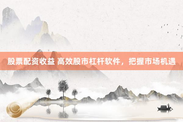 股票配资收益 高效股市杠杆软件，把握市场机遇