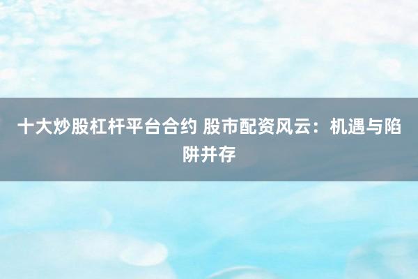 十大炒股杠杆平台合约 股市配资风云：机遇与陷阱并存