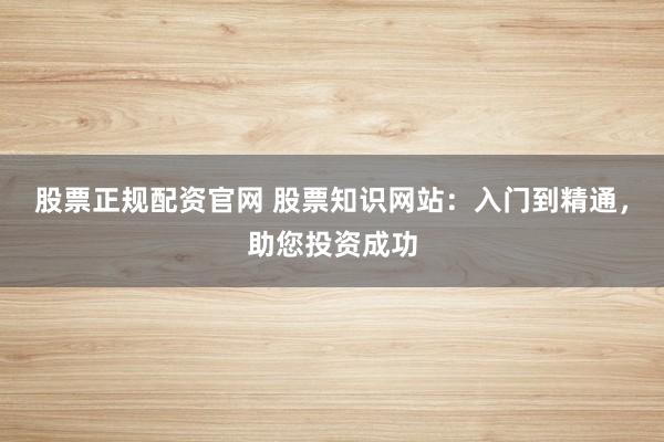 股票正规配资官网 股票知识网站：入门到精通，助您投资成功