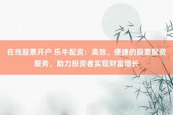 在线股票开户 乐牛配资：高效、便捷的股票配资服务，助力投资者实现财富增长