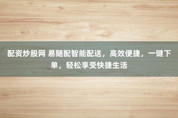 配资炒股网 易随配智能配送，高效便捷，一键下单，轻松享受快捷生活