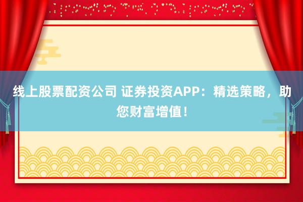 线上股票配资公司 证券投资APP：精选策略，助您财富增值！