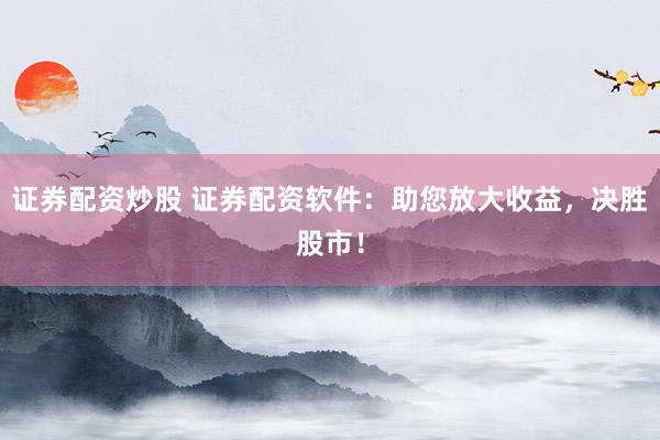 证券配资炒股 证券配资软件：助您放大收益，决胜股市！