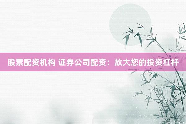 股票配资机构 证券公司配资：放大您的投资杠杆