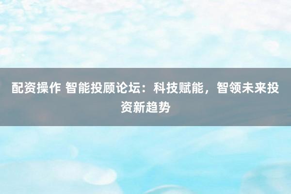 配资操作 智能投顾论坛：科技赋能，智领未来投资新趋势