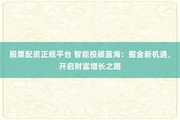 股票配资正规平台 智能投顾蓝海：掘金新机遇，开启财富增长之路