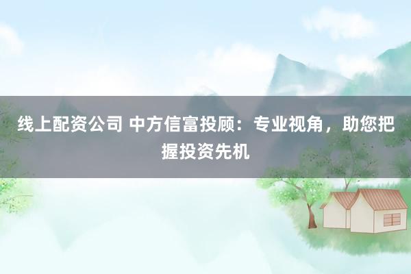 线上配资公司 中方信富投顾：专业视角，助您把握投资先机