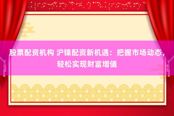 股票配资机构 沪镍配资新机遇：把握市场动态，轻松实现财富增值