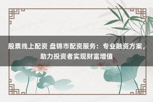 股票线上配资 盘锦市配资服务：专业融资方案，助力投资者实现财富增值