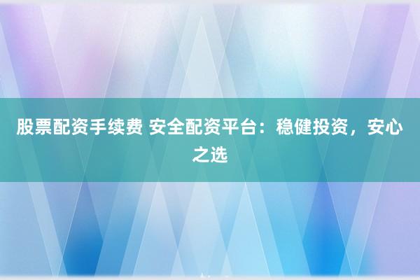 股票配资手续费 安全配资平台：稳健投资，安心之选
