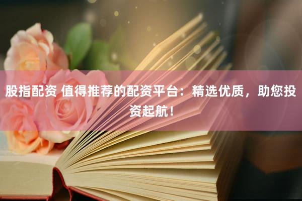 股指配资 值得推荐的配资平台：精选优质，助您投资起航！