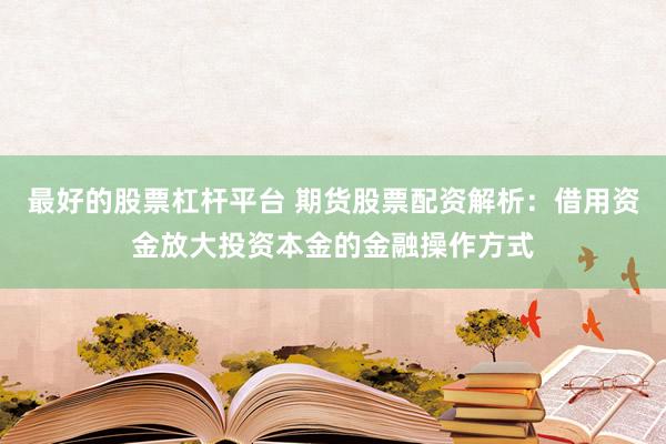 最好的股票杠杆平台 期货股票配资解析：借用资金放大投资本金的金融操作方式