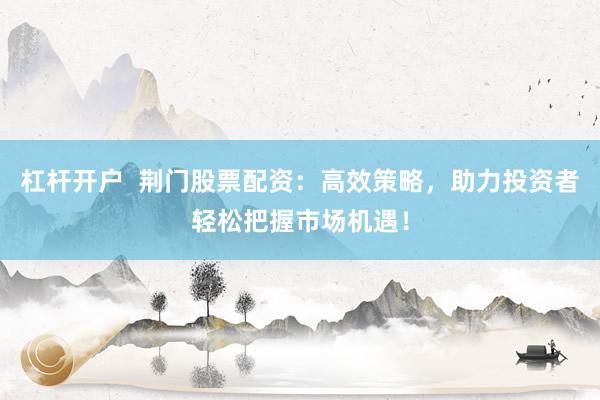杠杆开户  荆门股票配资：高效策略，助力投资者轻松把握市场机遇！