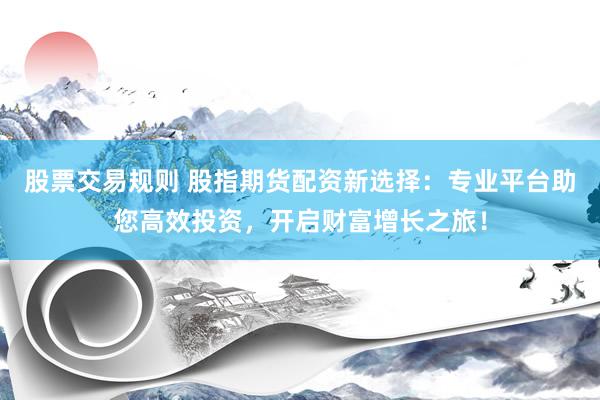 股票交易规则 股指期货配资新选择：专业平台助您高效投资，开启财富增长之旅！