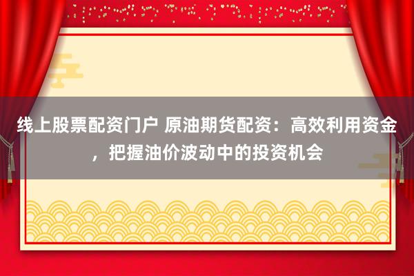 线上股票配资门户 原油期货配资：高效利用资金，把握油价波动中的投资机会