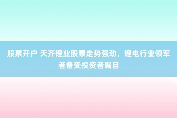 股票开户 天齐锂业股票走势强劲，锂电行业领军者备受投资者瞩目