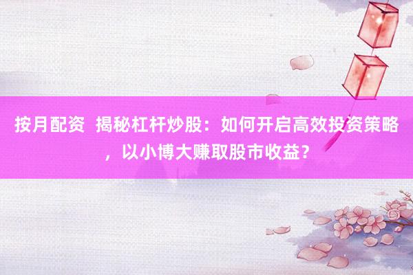 按月配资  揭秘杠杆炒股：如何开启高效投资策略，以小博大赚取股市收益？