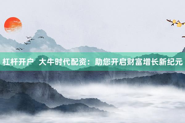 杠杆开户  大牛时代配资：助您开启财富增长新纪元
