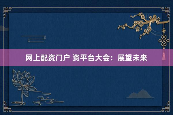 网上配资门户 资平台大会：展望未来