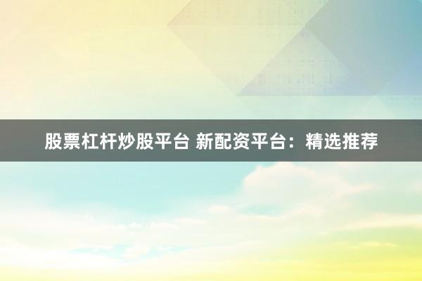 股票杠杆炒股平台 新配资平台：精选推荐