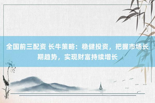 全国前三配资 长牛策略：稳健投资，把握市场长期趋势，实现财富持续增长