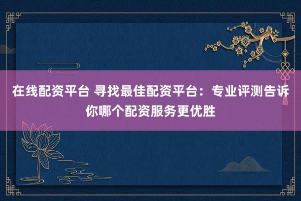 在线配资平台 寻找最佳配资平台：专业评测告诉你哪个配资服务更优胜